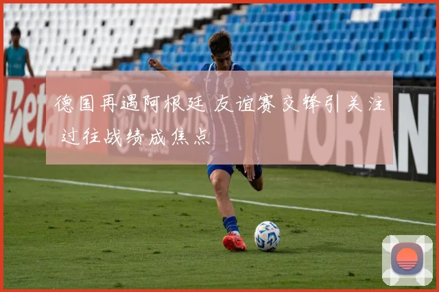 德国再遇阿根廷 友谊赛交锋引关注 过往战绩成焦点