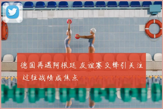 德国再遇阿根廷 友谊赛交锋引关注 过往战绩成焦点